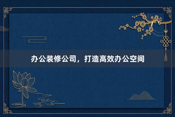 办公装修公司，打造高效办公空间