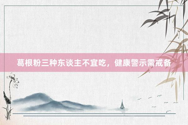 葛根粉三种东谈主不宜吃，健康警示需戒备