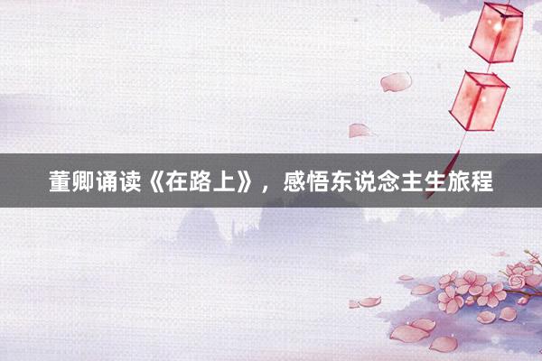 董卿诵读《在路上》，感悟东说念主生旅程